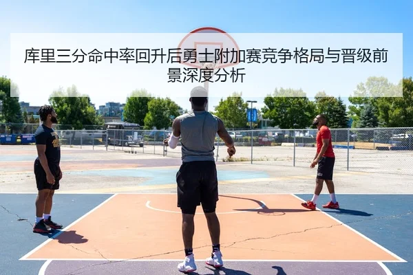 库里三分命中率回升后勇士附加赛竞争格局与晋级前景深度分析