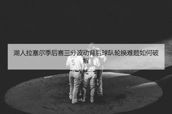 湖人拉塞尔季后赛三分波动背后球队轮换难题如何破解
