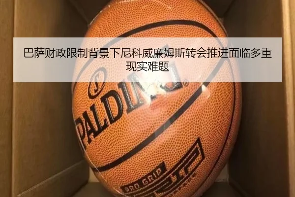 巴萨财政限制背景下尼科威廉姆斯转会推进面临多重现实难题