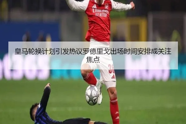 皇马轮换计划引发热议罗德里戈出场时间安排成关注焦点