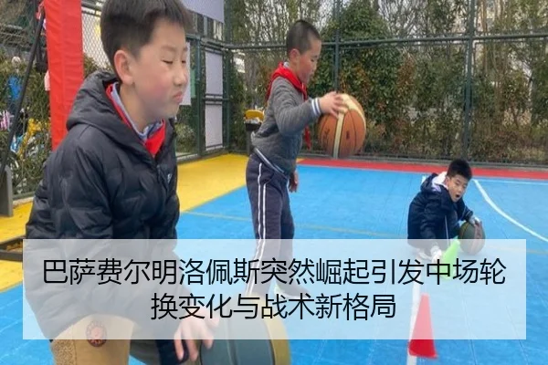 巴萨费尔明洛佩斯突然崛起引发中场轮换变化与战术新格局