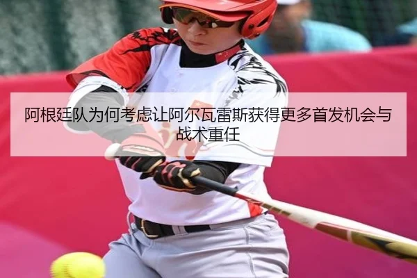 阿根廷队为何考虑让阿尔瓦雷斯获得更多首发机会与战术重任