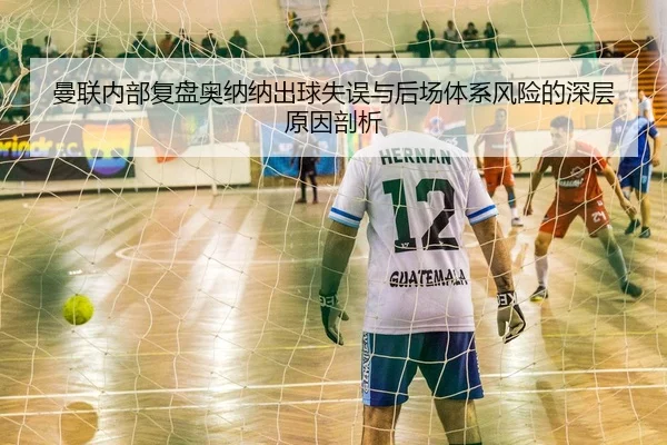 曼联内部复盘奥纳纳出球失误与后场体系风险的深层原因剖析