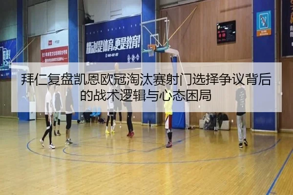 拜仁复盘凯恩欧冠淘汰赛射门选择争议背后的战术逻辑与心态困局